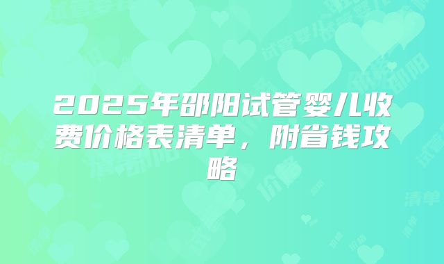 2025年邵阳试管婴儿收费价格表清单,附省钱攻略