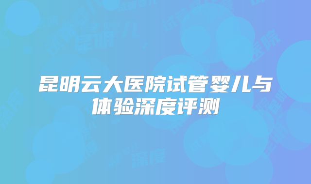 昆明云大医院试管婴儿与体验深度评测