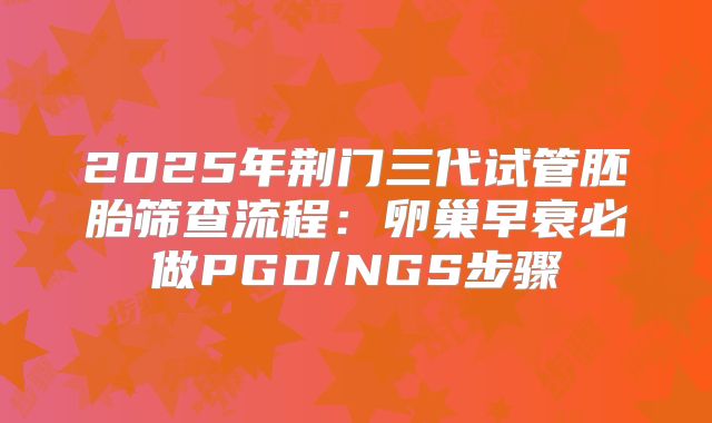 2025年荆门三代试管胚胎筛查流程:卵巢早衰必做PGD/NGS步骤