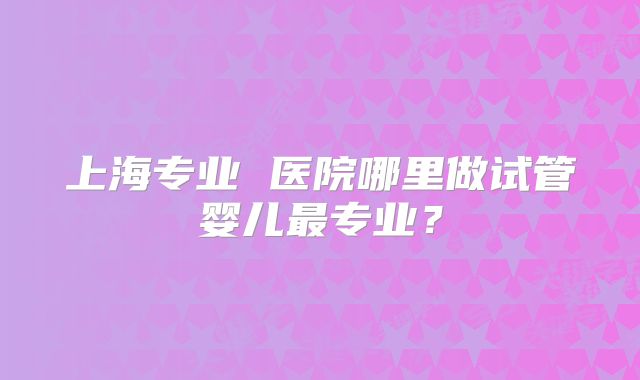 上海专业 医院哪里做试管婴儿最专业?
