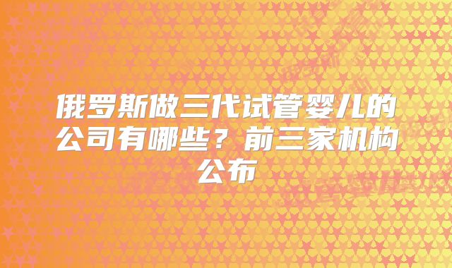 俄罗斯做三代试管婴儿的公司有哪些？前三家机构公布
