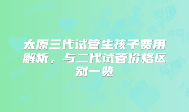 太原三代试管生孩子费用解析，与二代试管价格区别一览