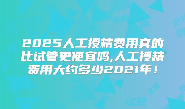 2025人工授精费用真的比试管更便宜吗,人工授精费用大约多少2021年!