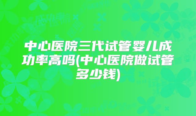 中心医院三代试管婴儿成功率高吗(中心医院做试管多少钱)