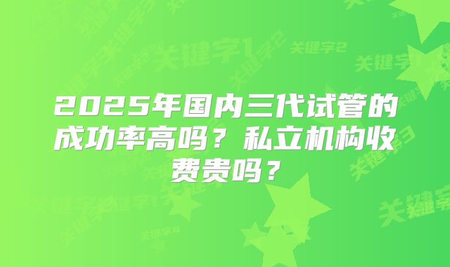2025年国内三代试管的成功率高吗?私立机构收费贵吗?