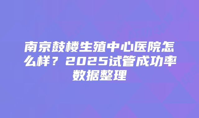 南京鼓楼生殖中心医院怎么样？2025试管成功率数据整理