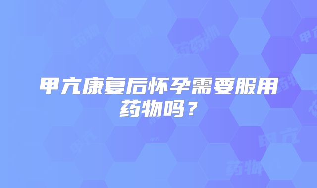 甲亢康复后怀孕需要服用药物吗?
