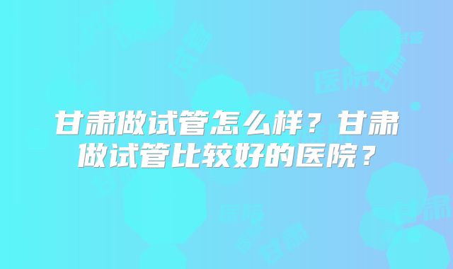 甘肃做试管怎么样?甘肃做试管比较好的医院?