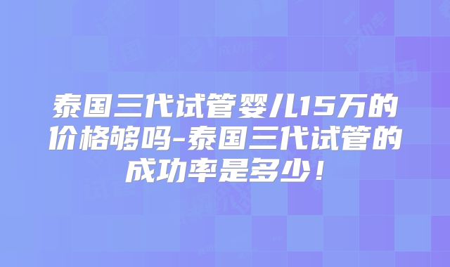 泰国三代试管婴儿15万的价格够吗-泰国三代试管的成功率是多少！