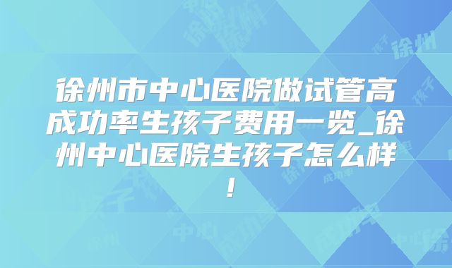 徐州市中心医院做试管高成功率生孩子费用一览_徐州中心医院生孩子怎么样！
