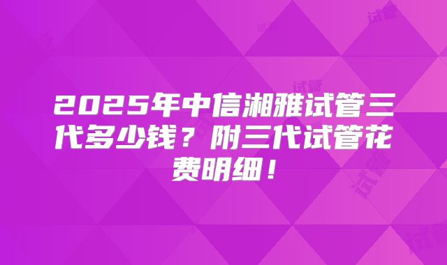 2025年中信湘雅试管三代多少钱？附三代试管花费明细！