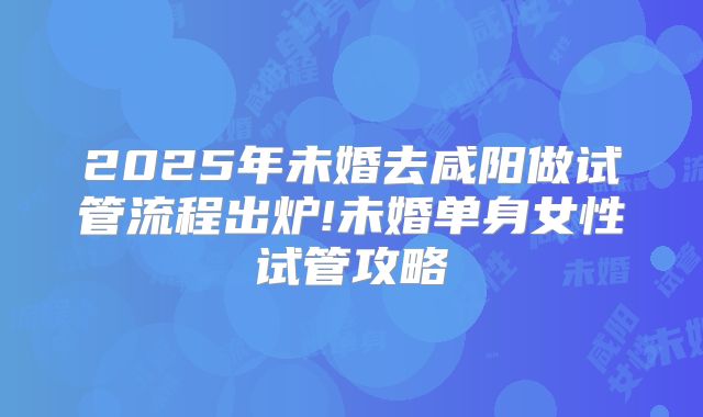 2025年未婚去咸阳做试管流程出炉!未婚单身女性试管攻略