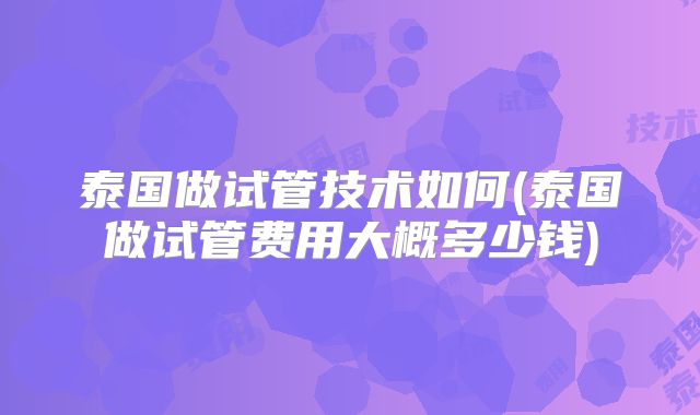 泰国做试管技术如何(泰国做试管费用大概多少钱)