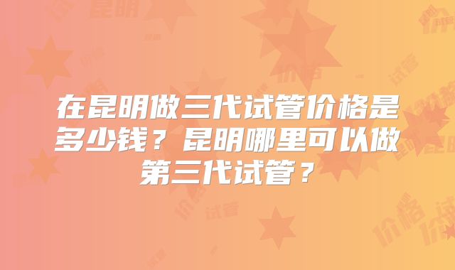 在昆明做三代试管价格是多少钱？昆明哪里可以做第三代试管？