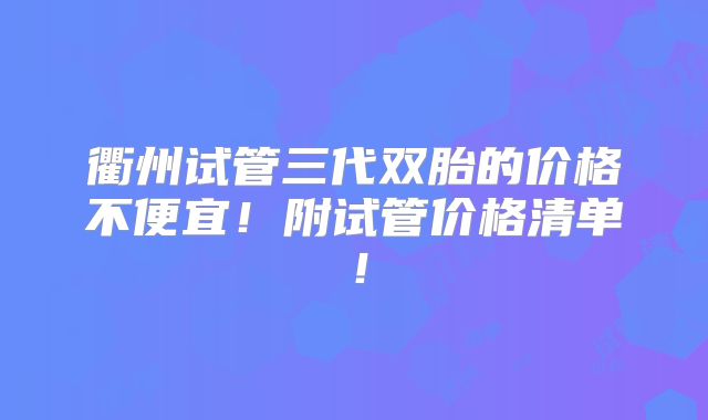 衢州试管三代双胎的价格不便宜！附试管价格清单！
