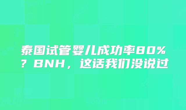 泰国试管婴儿成功率80%？BNH，这话我们没说过