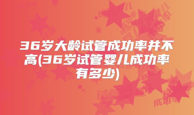 36岁大龄试管成功率并不高(36岁试管婴儿成功率有多少)
