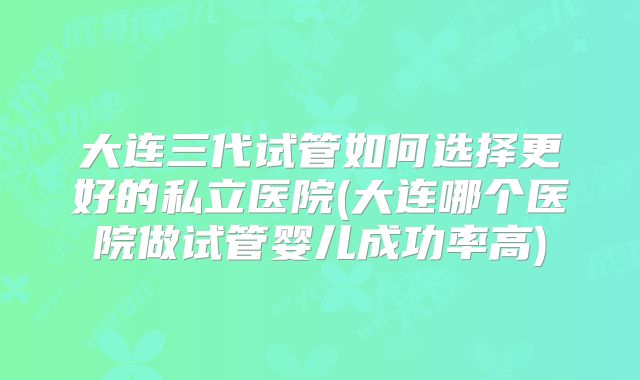 大连三代试管如何选择更好的私立医院(大连哪个医院做试管婴儿成功率高)