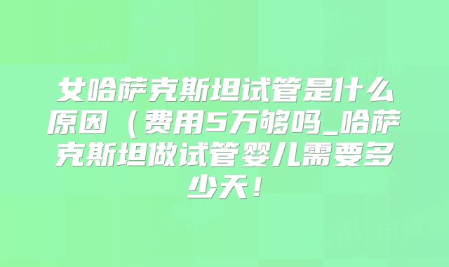 女哈萨克斯坦试管是什么原因(费用5万够吗_哈萨克斯坦做试管婴儿需要多少天!