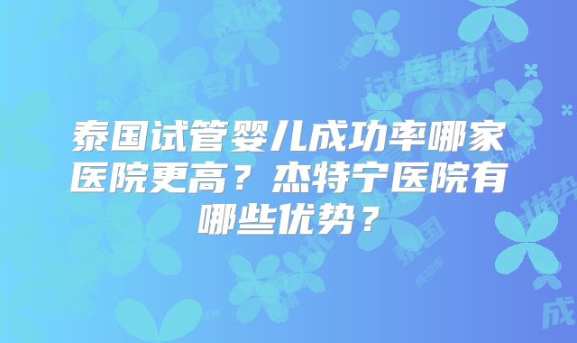 泰国试管婴儿成功率哪家医院更高？杰特宁医院有哪些优势？
