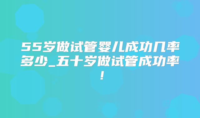 55岁做试管婴儿成功几率多少_五十岁做试管成功率！