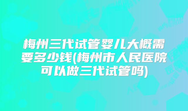 梅州三代试管婴儿大概需要多少钱(梅州市人民医院可以做三代试管吗)
