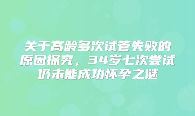 关于高龄多次试管失败的原因探究,34岁七次尝试仍未能成功怀孕之谜