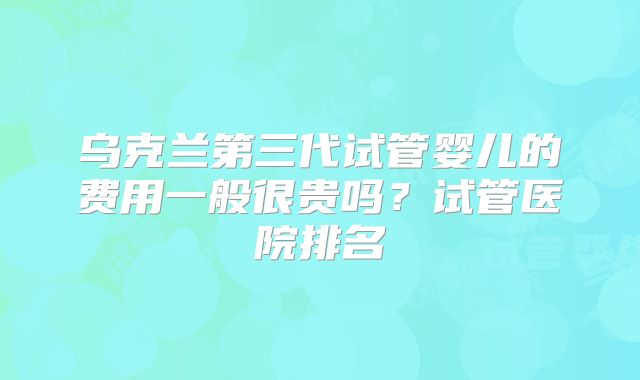乌克兰第三代试管婴儿的费用一般很贵吗?试管医院排名