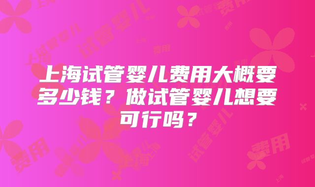 上海试管婴儿费用大概要多少钱？做试管婴儿想要可行吗？