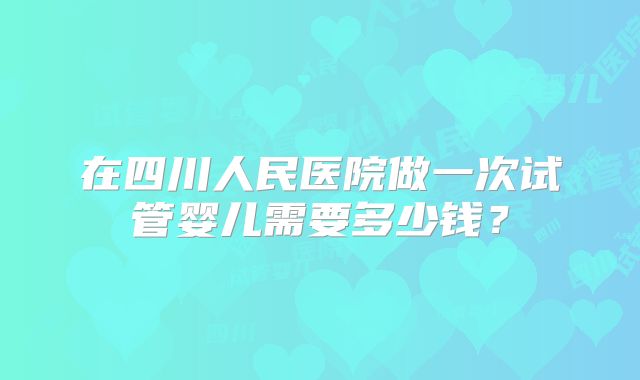 在四川人民医院做一次试管婴儿需要多少钱？
