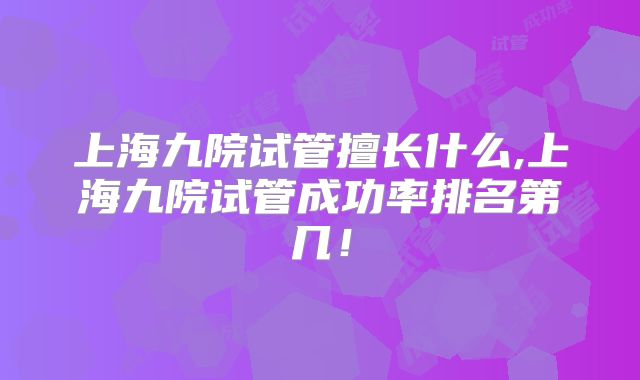 上海九院试管擅长什么,上海九院试管成功率排名第几!
