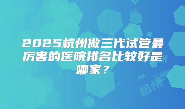 2025杭州做三代试管最厉害的医院排名比较好是哪家？