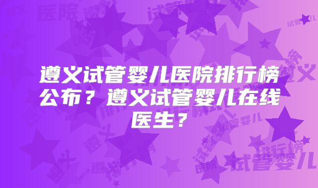 遵义试管婴儿医院排行榜公布？遵义试管婴儿在线医生？