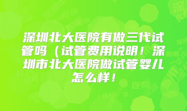 深圳北大医院有做三代试管吗(试管费用说明!深圳市北大医院做试管婴儿怎么样!
