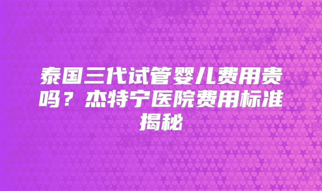 泰国三代试管婴儿费用贵吗?杰特宁医院费用标准揭秘