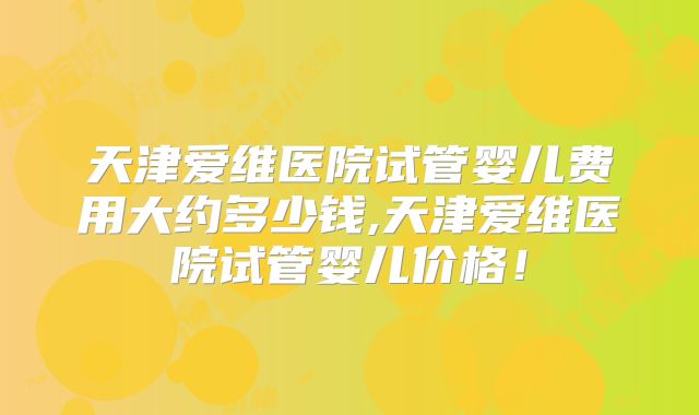 天津爱维医院试管婴儿费用大约多少钱,天津爱维医院试管婴儿价格!