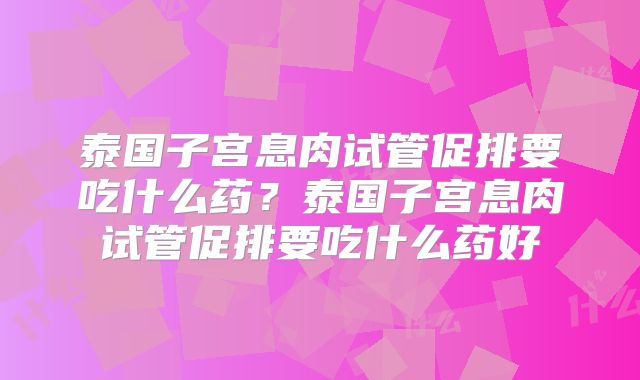 泰国子宫息肉试管促排要吃什么药?泰国子宫息肉试管促排要吃什么药好