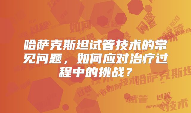 哈萨克斯坦试管技术的常见问题,如何应对治疗过程中的挑战?