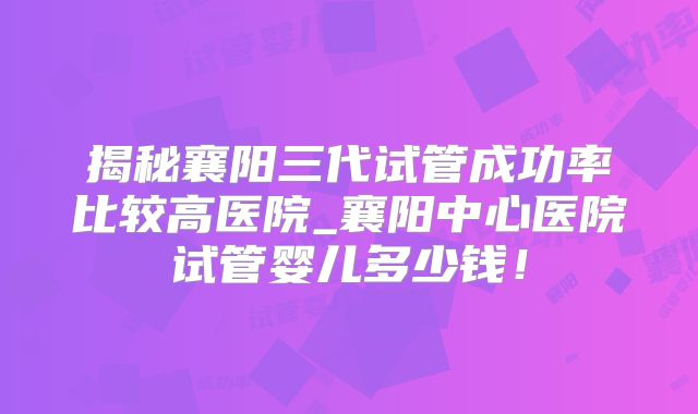 揭秘襄阳三代试管成功率比较高医院_襄阳中心医院试管婴儿多少钱！