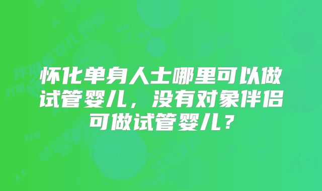 怀化单身人士哪里可以做试管婴儿，没有对象伴侣可做试管婴儿？