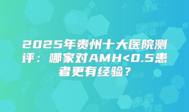 2025年贵州十大医院测评：哪家对AMH<0.5患者更有经验？