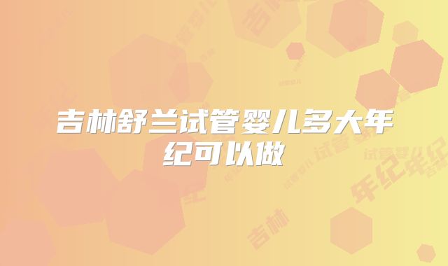 吉林舒兰试管婴儿多大年纪可以做