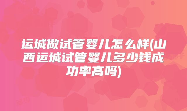 运城做试管婴儿怎么样(山西运城试管婴儿多少钱成功率高吗)