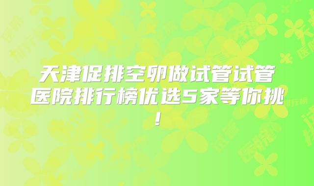 天津促排空卵做试管试管医院排行榜优选5家等你挑!