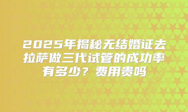 2025年揭秘无结婚证去拉萨做三代试管的成功率有多少？费用贵吗