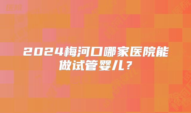 2024梅河口哪家医院能做试管婴儿?