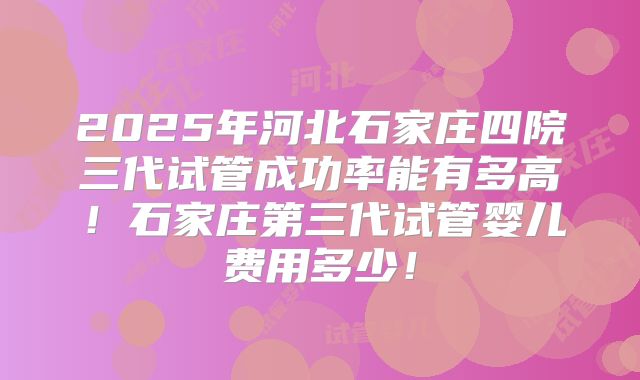 2025年河北石家庄四院三代试管成功率能有多高！石家庄第三代试管婴儿费用多少！