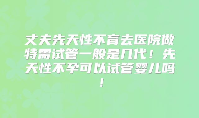丈夫先天性不育去医院做特需试管一般是几代!先天性不孕可以试管婴儿吗!