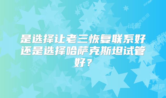 是选择让老三恢复联系好还是选择哈萨克斯坦试管好？