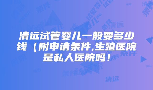 清远试管婴儿一般要多少钱(附申请条件,生殖医院是私人医院吗!